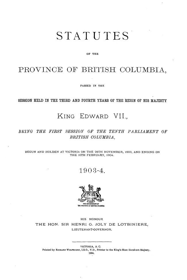 handle is hein.psc/statbc0033 and id is 1 raw text is: STATUTES
OF THE
PROVINCE OF BRITISH COLUMBIA,
PASSED IN THE
SESSION HELD IN THE THIRD AND FOURTH YEARS OF THE REIGN OF HIS MAJESTY
KING EDWARD VII.,
BEING THE FIRST SESSION        OF THE TENTH       PARLIAMENT OF
BRITISH COLUMBIA,
BEGUN AND HOLDEN AT VICTORIA ON THE 26TH NOVEMBER, 1903, AND ENDING ON
THE 10TH FEBRUARY, 1904.
1903-4.
THE GOVERNMETOf
THE POVINCE OF BRITISH COLuUMIA
HIS HONOUR
THE HON. SIR HENRI G. JOLY DE LOTBINIERE,
LIEUTENANT-GOVERNOR.
VICTORIA, B. C.
Printed by RICHARD WOLF.NDEN, I.S.O., V.D., Printer to the King's Most Excellent Majesty.
1904.


