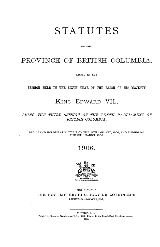 handle is hein.psc/statbc0035 and id is 1 raw text is: STATUTES
OF THE
PROVINCE OF BRITISH COLUMBIA,
PASSED IN THE
SESSION HELD IN THE SIXTH YEAR OF THE REIGN OF HIS MAJESTY
KING EDWARD VII.,
BEING THE THIRD SESSION OF THE TENTH PARLIAMENT OF
BRITISH COLUMBIA,
BEGUN AND HOLDEN AT VICTORIA ON THE 11TH JANUARY, 1906, AND ENDING ON
THE 12TH MARCH, 1906.
1906.
THE GDE V RNeTOr
THE PROYNCE Of ORMSH COLUMB A

HIS HONOUR
THE HON. SIR HENRI G. JOLY DE LOTBINIERE,
LIEUTENANT-GOVERNOR.
VICTORIA, B. C.
Printed by RiCHARD WOLFENDEN, V.D., I.S.O., Printer to the King's Most Excellent Majesty.
1906.



