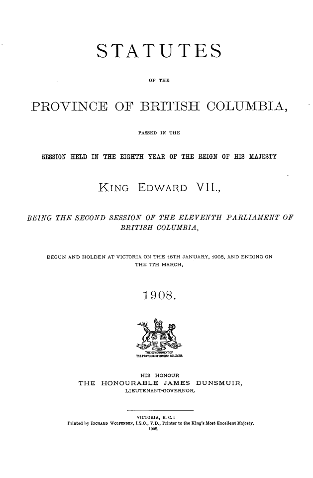handle is hein.psc/statbc0037 and id is 1 raw text is: STATUTES
OF THE
PROVINCE OF BRITISH COLUMBIA,
PASSED IN TtHE
SESSION HELD IN THE EIGHTH YEAR OF THE REIGN OF HIS MAJESTY
KING EDWARD VII.,
BEING THE SECOND SESSION OF THE ELEVENTHt PARLIAMENT OF
BRITISH COLUMBIA,
BEGUN AND HOLDEN AT VICTORIA ON THE 16TH JANUARY, 1908, AND ENDING ON
THE 7TH MARCH,
1908.

THE M VERNMERTOF
THE PROsNCE OF 555155 COMMCD

HIS HONOUR
THE HONOURABLE JAMES DUNSMUIR,
LIEUTENANT-GOVERNOR.
VICTORIA, B. C.:
Printed by RICIIARD WOLFENDEN, I.S.O., V.D., Printer to the King's Most Excellent Majesty.
1908.


