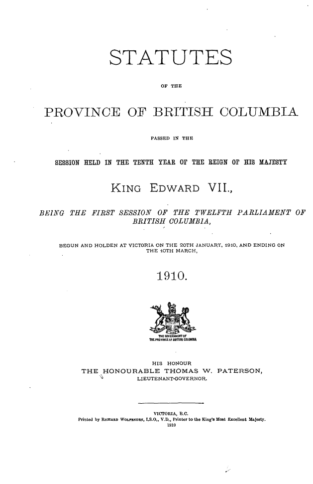 handle is hein.psc/statbc0039 and id is 1 raw text is: STATUTES
OF THE
PROVINCE OF BRITISH COLUMBIA
PASSED IN THE
SESSION HELD IN THE TENTH YEAR OF THE REIGN OF HIS MAJESTY

KING EDWARD

VII.,

BEING THE FIRST SESSION      OF THE TWELFTH PARLIAMENT OF
BRITISH COLUMBIA,
BEGUN AND HOLDEN AT VICTORIA ON THE 20TH JANUARY, 1910, AND ENDING ON
THE 10TH MARCH,
1910.

HIS HONOUR
THE HONOURABLE THOMAS W. PATERSON,
LIEUTENANT-GOVERNOR.

VICTORIA, B.C.
Printed by RICHARD WOLRNMi, I.S.O., V.D., Printer to the King's Most Excellent Majesty.
1910


