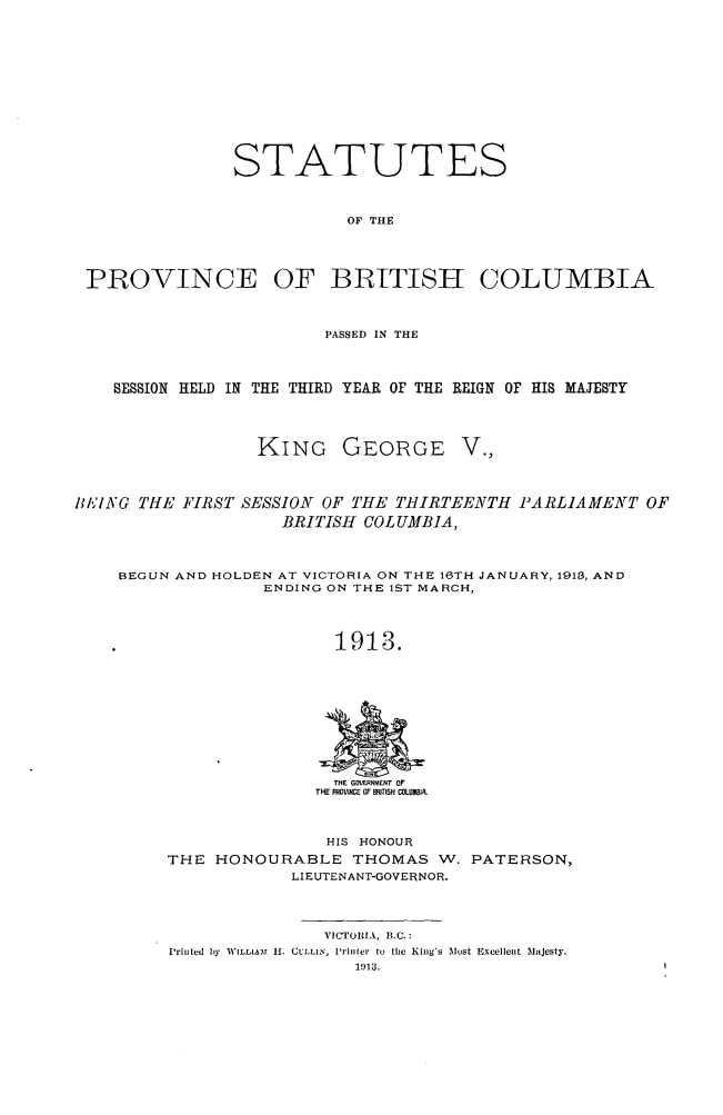 handle is hein.psc/statbc0042 and id is 1 raw text is: STATUTES
OF THE
PROVINCE OF BRITISH COLUMBIA
PASSED IN THE
SESSION HELD IN THE THIRD YEAR oF THE REIGN OF HIS MAJESTY
KING GEORGE V.,
BI,,'ING THE FIRST SESSION OF THE THIRTEENTHI PARLIAMENT OF
BRITISH COLUMBIA,
BEGUN AND HOLDEN AT VICTORIA ON THE 16TH JANUARY, 1913, AND
ENDING ON THE 1ST MARCH,
1913.

THE PROVICIE It MTIS COLUMBIA.

HIS HONOUR
THE HONOURABLE THOMAS W.
LIEUTENANT-GOVERNOR.

PATERSON,

VICTORIA, B.C.:
Printed by IV ILLIAIMf 1I. CULLIN, Printer to the King's Most Excellent Injesty.


