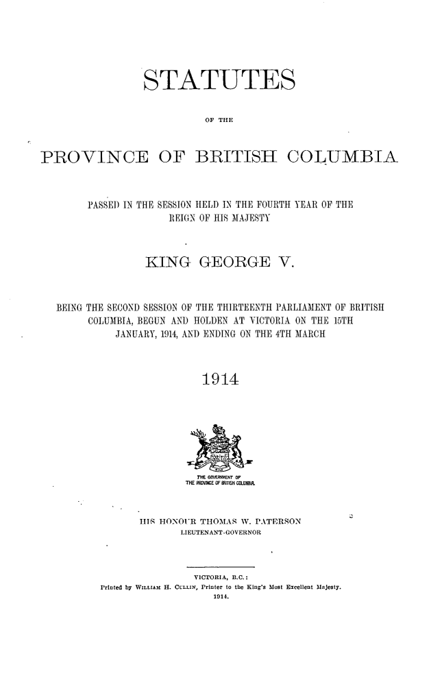 handle is hein.psc/statbc0043 and id is 1 raw text is: STATUTES
OF THE

PROVINCE

OF BRITISH

COLUMBIA

PASSE) IN THE SESSION HELD IN THE FOURTH YEAR OF THE
REIGN OF HIS MAJESTY
KING GEORGE V.
BEING THE SECOND SESSION OF THE THIRTEENTH PARLIAMENT OF BRITISH
COLUMBIA, BEGUN AND HOLDEN AT VICTORIA ON THE 15TH
JANUARY, 1914, AND ENDING ON THE 4TH MARCH
1914

ME GIVE5RMENT oF
THE IPRDVKE OF ITISH COLUMB.,

II1' HONOUR THOMAS W. PATERSON
LIEUTENANT -GOVERNOR

VICTORIA, B.C.:
Printed by WILLIAm H. CULLIN, Printer to the King's Most Excellent Majesty.
1014.



