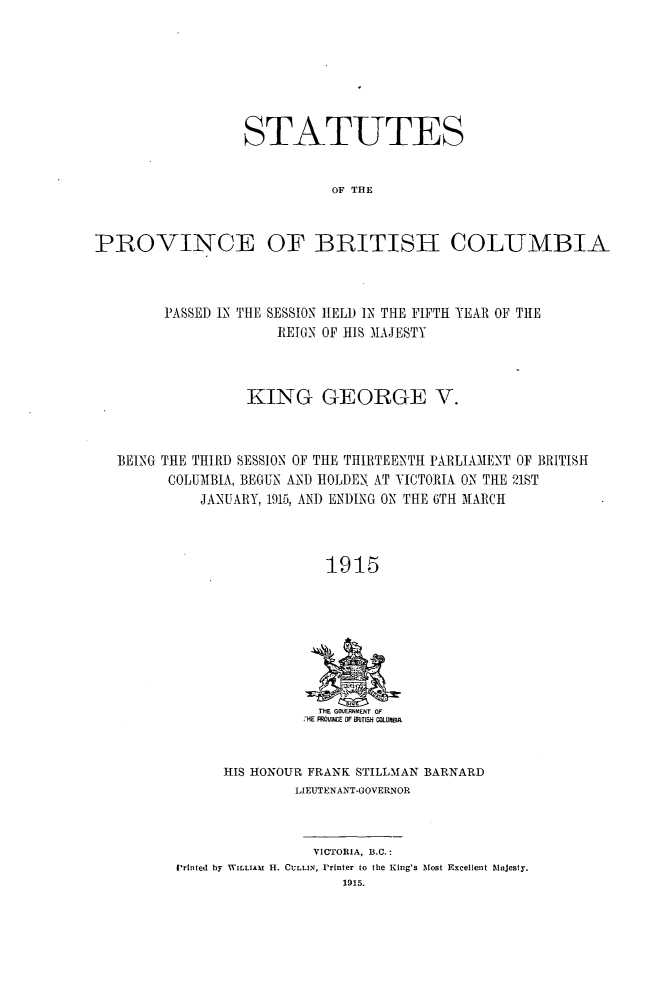 handle is hein.psc/statbc0044 and id is 1 raw text is: STATUTES
OF THE
PBOVINCE OF BRITISH COLUMBIA

PASSED IN THE

SESSION HELD IN THE FIFTH YEAR OF THE
REIGN OF HIS LAJESTY

KING GEORGE V.
BEING THE THIRD SESSION OF THE THIRTEENTH PARLIAMENT OF BRITISH
COLUMBIA, BEGUN AND HOLDEN AT VICTORIA ON THE 21ST
JANUARY, 1915, ANI) ENDING ON THE 6TH MARCH
1915

THE GOVERNP0ENT OF
HE PROVNCE OF RTISH CsLUMBIA

HIS HONOUR FRANK STILLMAN BARNARD
LIEUTENANT-GOVERNOR
VICTORIA, B.C.:
Printed by WILLIAM H. CULLIN, Printer to the King's Most Excellent Majesty.
1915.


