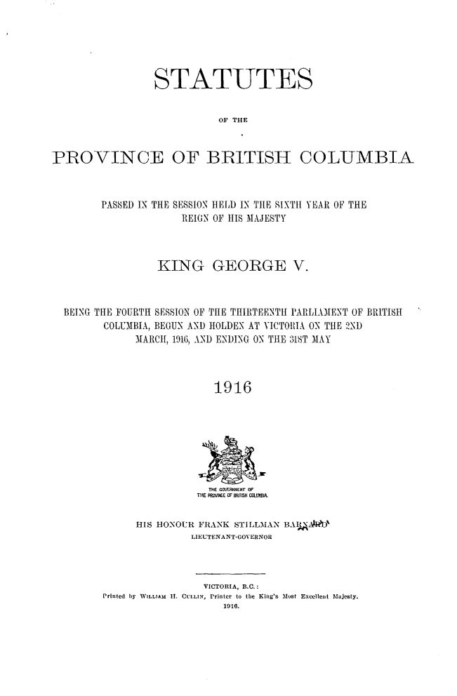 handle is hein.psc/statbc0045 and id is 1 raw text is: STATUTES
OF THE
PROVINCE OF BRITISH COLUMBIA

PASSED IN THE SESSION HtELD IN TIE SIXTh YEAR OF THE
REIGN OF 1IS MAJESTY
KING GEORGE V.
BEING THlE FOURTH SESSION OF THE THIRTEENTH PARLIAMENT OF BRITISH
COLUMBIA, BEGUN AND IOLDEN- AT VICT01IA ON THE 2ND
MARCH, 1916, AND ENDING ON THE 31ST MAY
1916

THE GOvERNMENT OF
THE PRDVINE ? WMTISH COILUIA.

HIS HONOUR FRANK STILLMAN BA AID'
LIEUTENANT-GOVERNOR

VICTORIA, B.C.:
Prlnted by WILLIAM 1I. CULLIN, Printer to the King's Most Excellent Majesty.
1916.


