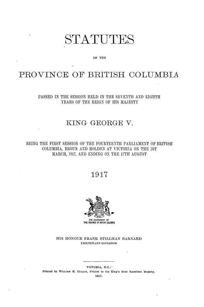 handle is hein.psc/statbc0046 and id is 1 raw text is: STATUTES
OF TH E
PROVINCE OF BRITISH COLUMBIA

PASSED IN THE SESSION HELD IN THE SEVENTH AND EIGHTH
YEARS OF THE REIGN OF HIS MAJESTY
KING GEORGE V.
BEING THE FIRST SESSION OF THE FOURTEENTH PARLIAMENT OF BRITISH
COLUMBIA, BEGUN AND HOLDEN AT VICTORIA ON THE 1ST
MARCH, 1917, AND ENDING ON THE 17TH AUGUST
1917

-THE GmOxMmENr op
THE FWVM!E OF ETSH CILIBIR,

HIS HONOUR FRANK STILLMAN BARNARD
LIEUTENANT-GOVERNOR

VICTORIA, B.C.;:
Printed by WILLIAM H. CULLIN, Printer to the King's Most Excellent Majesty.
1917.


