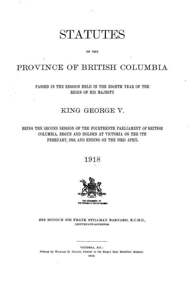 handle is hein.psc/statbc0047 and id is 1 raw text is: STATUTES
OF THE
PROVINCE OF BRITISH COLUMBIA
PASSED IN THE SESSION HELD IN THE EIGHTH YEAR OF THE
REIGN OF HIS MAJESTY
KING GEORGE V.
BEING THE SECOND SESSION OF THE FOURTEENTH PARLIAMENT OF BRITISH
COLUMBIA, BEGUN AND HOLDEN AT VICTORIA ON THE 7TH
FEBRUARY, 1918, AND ENDING ON THE 23RD APRIL
1918

THE GOVERRN    OF
ThE PROV1NCE OF BRITI5H COM5A

HIS HONOUR SIR

FRANK STILLMAN BARNARD, K.C.M.G.,
LIEUTENANT-GOVERNOR

VICTORIA, B.C.:
Printed by WILLIAM H. CULLIN, Printer to the King's Most Excellent Majesty.


