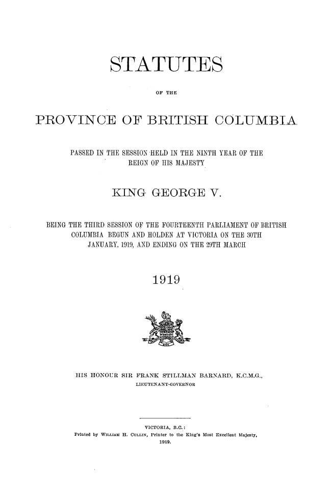 handle is hein.psc/statbc0048 and id is 1 raw text is: STATUTES
OF THE

PROVINCE

OF BRITISH

COLUMBIA

PASSED IN THE SESSION HELD IN THE NINTH YEAR OF THE
REIGN OF HIS MAJESTY
KING GEORGE V.
BEING THE THIRD SESSION OF THE FOURTEENTH PARLIAMENT OF BRITISH
COLUMBIA BEGUN AND HOLDEN AT VICTORIA ON THE 30TH
JANUARY, 1919, AND ENDING ON THE 29TH MARCH
1919

HIS HONOUR SIR FRANK STILLMAN BARNARD, K.C.M.G.,
LIEUTENANT-GOVERNOR

VICTORIA, B.C.:
Printed by WILLIAM I. CULLIN, Printer to the King's Most Excellent Majesty,
1919.


