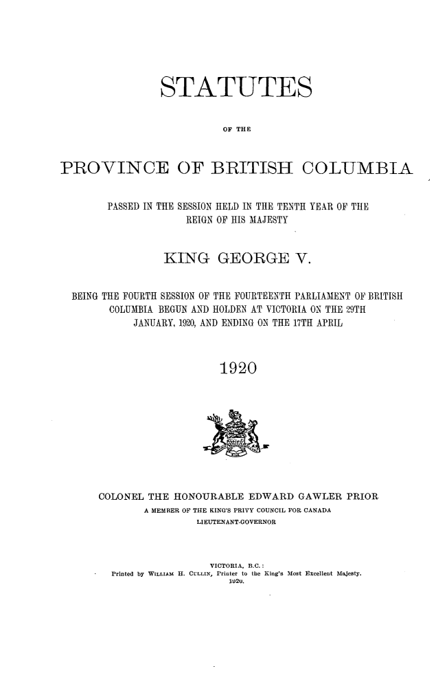 handle is hein.psc/statbc0049 and id is 1 raw text is: STATUTES
OF THE

PROVINCE OF BRITISH

COLUMBIA

PASSED IN THE SESSION HELD IN THE TENTH YEAR OF THE
REIGN OF HIS MAJESTY
KING GEORGE V.
BEING THE FOURTH SESSION OF THE FOURTEENTH PARLIAMENT OF BRITISH
COLUMBIA BEGUN AND HOLDEN AT VICTORIA ON THE 29TH
JANUARY, 1920, AND ENDING ON THE 17TH APRIL
1920

COLONEL THE HONOURABLE EDWARD GAWLER PRIOR
A MEMBER OF THE KING'S PRIVY COUNCIL FOR CANADA
LIEUTENANT-GOVERNOR
VICTORIA, B.C.:
Printed by WILLIAM H. CULLIN, Printer to the King's Most Excellent Majesty.



