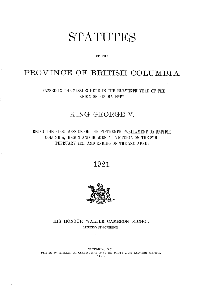 handle is hein.psc/statbc0050 and id is 1 raw text is: STATUTES
OF THE
PROVINCE OF BRITISH COLUMBIA
PASSED IN THE SESSION HELD IN THE ELEVENTH YEAR OF THE
REIGN OF HIS MAJESTY
KING GEORGE V.
BEING THE FIRST SESSION OF THE FIFTEENTH PARLIAMENT OF BRITISH
COLUMBIA, BEGUN AND HOLDEN AT VICTORIA ON THE 8TH
FEBRUARY, 1921, AND ENDING ON THE 2ND APRIL
1921

HIS HONOUR WALTER CAMERON NICHOL
LIEUTENANT-GOVERNOR
VICTORIA. B.C.:
Printed by WILLIAmI H. CULLIN, Printer to the King's Most Excellent 'Majesty.
1921.


