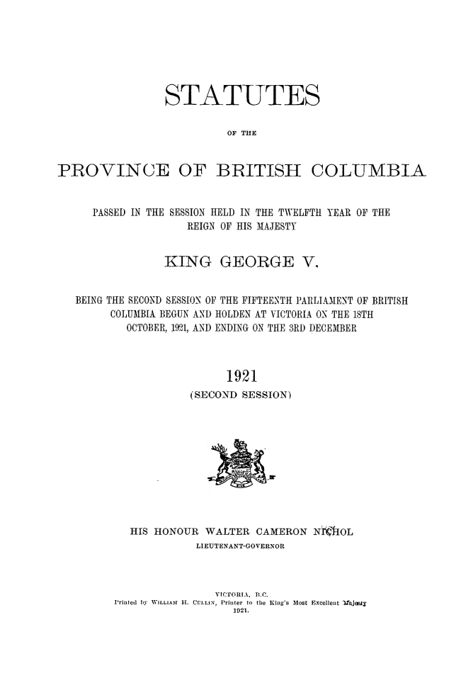 handle is hein.psc/statbc0051 and id is 1 raw text is: STATUTES
OF THE
PROVINCE OF BRITISH COLUMBIA

PASSED IN THE

SESSION HELD IN THE TWELFTH YEAR OF THE
REIGN OF HIS MAJESTY

KING GEORGE V.
BEING THE SECOND SESSION OF THE FIFTEENTH PARLIAMENT OF BRITISH
COLUMBIA BEGUN AND HOLDEN AT VICTORIA ON THE 18TH
OCTOBER, 1921, AND ENDING ON THE 3RD DECEMBER
1921
(SECOND SESSION)

HIS HONOUR WALTER CAMERON Nri{f-OL
LIEUTENANT-GOVERNOR
VICTORIA, B.C.
Printed  by WILL[Air H. CULLI, Printer to the King's Most Excellent aJesfy
1921.


