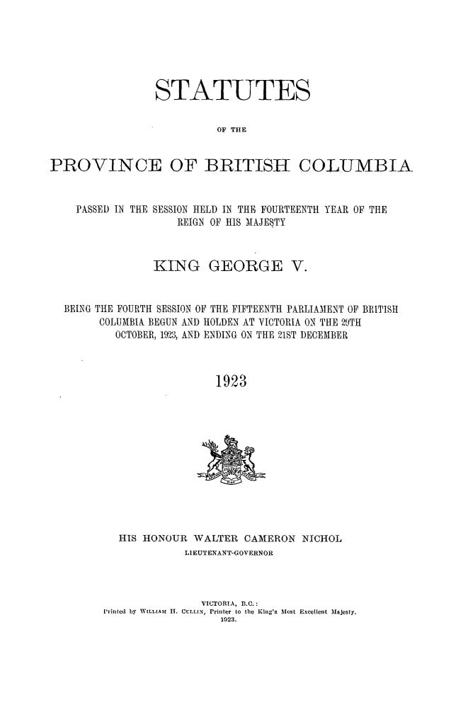 handle is hein.psc/statbc0053 and id is 1 raw text is: STATUTES
OF THE
PROVINCE OF BRITISH- COLUMBIA
PASSED IN THE SESSION HELD IN THE FOURTEENTH YEAR OF THE
REIGN OF HIS MAJESTY
KING GEORGE V.
BEING THE FOURTH SESSION OF THE FIFTEENTH PARLIAMENT OF BRITISH
COLUMBIA BEGUN AND HOLDEN AT VICTORIA ON THE 29TH
OCTOBER, 1923, AND ENDING ON THE 21ST DECEMBER
1923

HIS HONOUR WALTER CAMERON NICHOL
LIEUTENANT-GOVERNOR
VICTORIA, B.C.:
Printed by WILLIAM  IT. CULLIN,  Printer to the King's Most Excellent Majesty.
1923.


