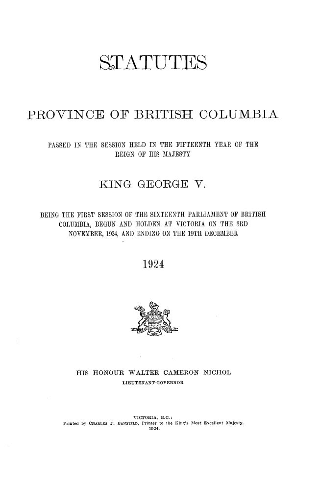 handle is hein.psc/statbc0054 and id is 1 raw text is: STATUTES
PROVINCE OF BRITISH COLUMBIA
PASSED IN THE SESSION HELD IN THE FIFTEENTH YEAR OF THE
REIGN OF HIS MAJESTY
KING GEORGE V.
BEING THE FIRST SESSION OF THE SIXTEENTH PARLIAMENT OF BRITISH
COLUMBIA, BEGUN AND HOLDEN AT VICTORIA ON THE 3RD
NOVEMBER, 1924, AND ENDING ON THE 19TH DECEMBER
1924

HIS HONOUR WALTER CAMERON NICHOL
LIEUTENANT-GOVERNOR
VICTORIA, B.C.:
Printed by CHARLES F. BANFIELD, Printer to the King's Most Excellent Majesty.
1924.


