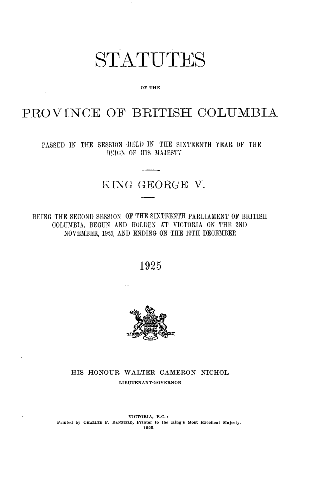 handle is hein.psc/statbc0055 and id is 1 raw text is: STATUTES
OF THE
PROVINCE OF BRITISH COLUMBIA
PASSED IN THE SESSION I.1) IN THE SIXTEENTH YEAR OF THE
IEAGN OF 111 [AJESTY
KING GEOR GE V.
BEING THE SECOND SESSION OF THE SIXTEENTH PARLIAMENT OF BRITISH
COLUMBIA, BEGUN AND   AI)LDEN AT VICTORIA ON THE 2ND
NOVEMBER, 1925, AND ENDING ON THE 19TH DECEMBER
1925

HIS HONOUR WALTER CAMERON NICHOL
LIEUTENANT-GOVERNOR
VICTORIA, B.C.:
Printed by CHARLEs F. BANFIELD, Printer to the King's Most Excellent Majesty.
1925.


