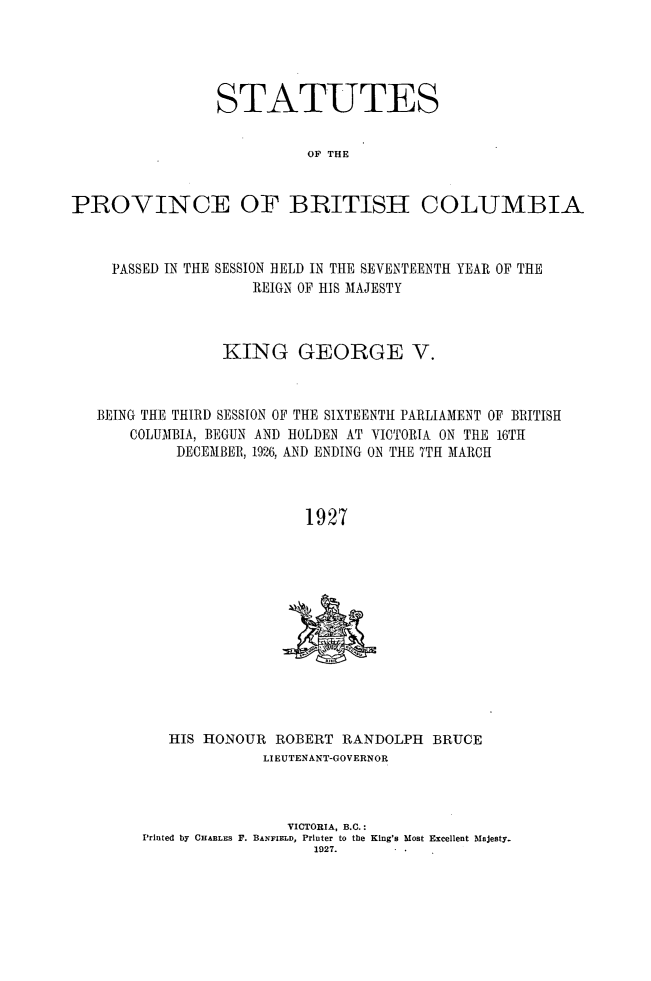 handle is hein.psc/statbc0056 and id is 1 raw text is: STATUTES
OP THE
PROVINCE OF BRITISH COLUMBIA
PASSED IN THE SESSION HELD IN THE SEVENTEENTH YEAR OF THE
REIGN OF HIS MAJESTY
KING GEORGE V.
BEING THE THIRD SESSION OF THE SIXTEENTH PARLIAMENT OF BRITISH
COLUMBIA, BEGUN AND HOLDEN AT VICTORIA ON TEE 16TH
DECEMBER, 1926, AND ENDING ON THE 7TH MARCH
1927

HIS HONOUR ROBERT RANDOLPH BRUCE
LIEUTENANT-GOVERNOR
VICTORIA, B.C.:
Printed by CHARLES F. BANFIELD, Printer to the King's Most Excellent Majesty.
1927.


