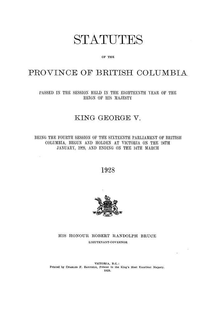 handle is hein.psc/statbc0057 and id is 1 raw text is: STATUTES
OF THE
PROVINCE OF BRITISH COLUMBIA
PASSEl) IN THE SESSION HELD IN THE EIGHTEENTH YEAR OF THE
REIGN OF HIS MAJESTY
KING GEORGE V.
BEING THE FOURTH SESSION OF THE SIXTEENTH PARLIAMENT OF BRITISH
COLUMBIA, BEGUN ANI) HOLDEN AT VICTORIA ON THE 24TH
JANUARY, 1928, AND ENDING ON THE 14TH MARCH
1928

HIS HONOUR ROBERT RANDOLPH BRUCE
LIEUTENANT-GOVERNOR
VICTORIA, B.C.:
Printed by CHARLES F. BANFIELD, Printer to the King's Most Excellent ,Majesty.
1928.


