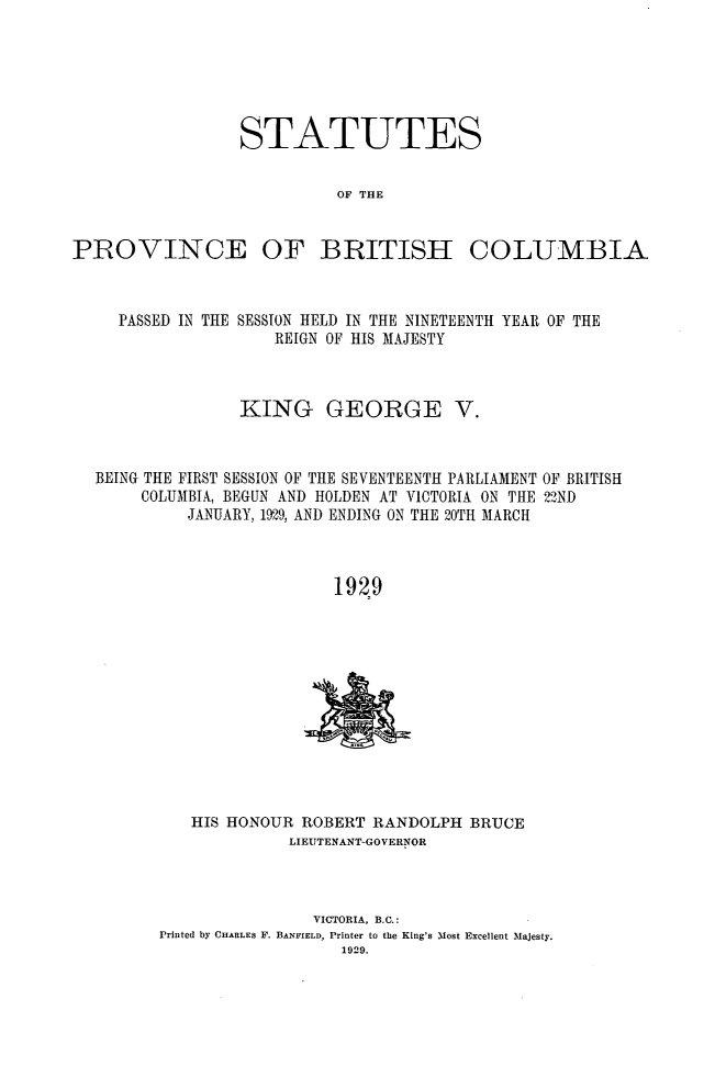 handle is hein.psc/statbc0058 and id is 1 raw text is: STATUTES
OF THE

PROVINCE OF BRITISH

COLUMBIA

PASSED IN THE SESSION HELD IN THE NINETEENTH YEAR OF THE
REIGN OF HIS MAJESTY
KING GEORGE V.
BEING THE FIRST SESSION OF THE SEVENTEENTH PARLIAMENT OF BRITISH
COLUMBIA, BEGUN AND HOLDEN AT VICTORIA ON THE 22ND
JANUARY, 1929, AND ENDING ON THE 20TH MARCH
1929

HIS HONOUR ROBERT RANDOLPH BRUCE
LIEUTENANT-GOVERNOR
VICTORIA, B.C.:
Printed by CHARLES F. BANFIELD, Printer to the King's Most Excellent Majesty.
1929.


