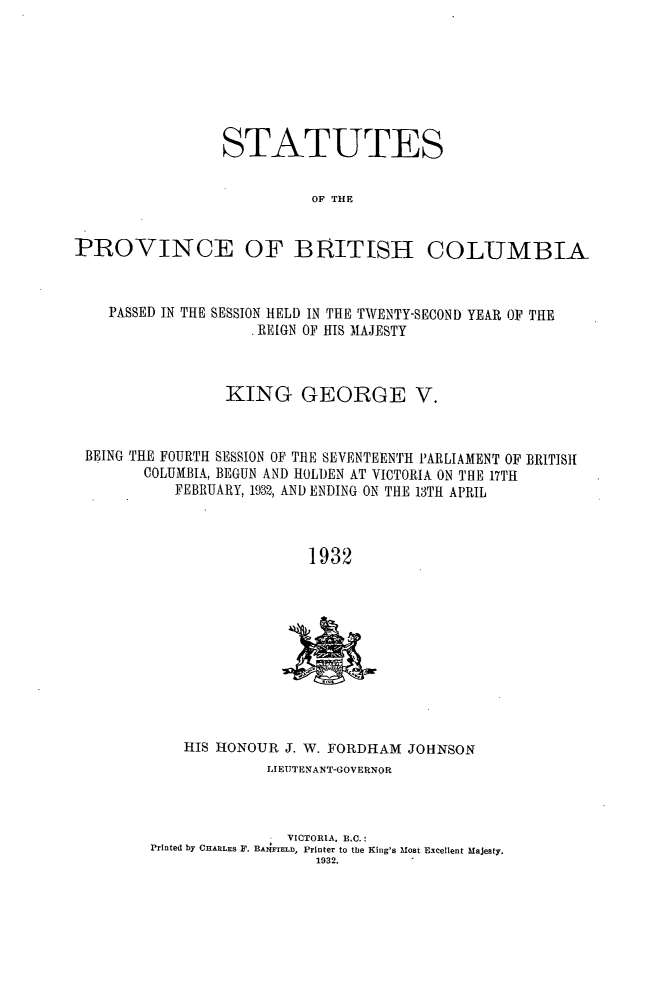 handle is hein.psc/statbc0061 and id is 1 raw text is: STATUTES
OF THE
PROVINCE OF BRITISH COLUMBIA
PASSED IN THE SESSION HELD IN THE TWENTY-SECOND YEAR OF THE
. REIGN OF HIS MAJESTY
KING GEORGE V.
BEING THE FOURTH SESSION OF THE SEVENTEENTH PARLIAMENT OF BRITISH
COLUMBIA, BEGUN AND HOLDEN AT VICTORIA ON THE 17TH
FEBRUARY, 1932, AND ENDING ON THE 13TH APRIL
1932

HIS HONOUR J. W. FORDHAM JOHNSON
LIEUTENANT-GOVERNOR
VICTORIA. B.C.:
Printed by CHARLES F. BANFIELD, Printer to the King's Most Excellent Majesty.
1932.


