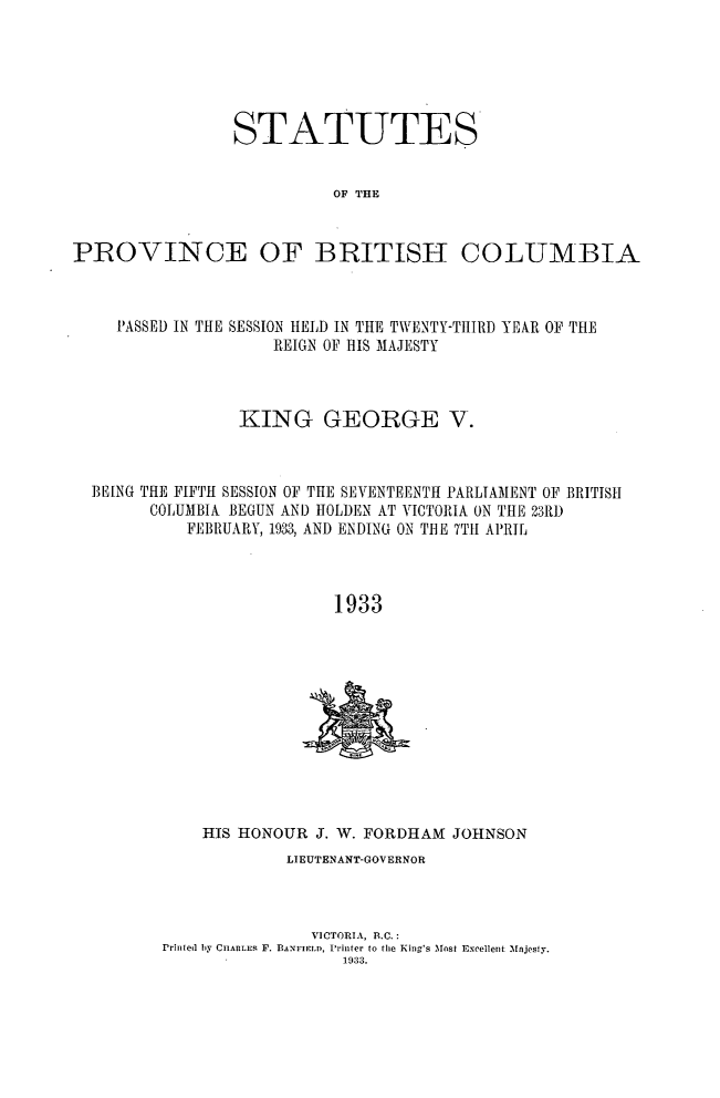 handle is hein.psc/statbc0062 and id is 1 raw text is: STATUTES
OF THE
PROVINCE OF BRITISH COLUMBIA

PASSED IN THE SESSION HELD IN THE TWENTY-TItIRD YEAR OF THE
REIGN OF HIS MAJESTY
KING GEORGE V.
BEING THE FIFTH SESSION OF THE SEVENTEENTH PARLIAMENT OF BRITISH
COLUMBIA BEGUN AND HOLDEN AT VICTORIA ON THE 23R1)
FEBRUARY, 1933, AND ENDING ON THE 7TH APRIL
1933

HIS HONOUR J. W. FORDHAM JOHNSON
LIEUTENANT-GOVERNOR
VICTORIA, B.C.:
Printed by CHARLES F. BANFIELD, Printer to the King's Most Excellent Majesly.
1933.


