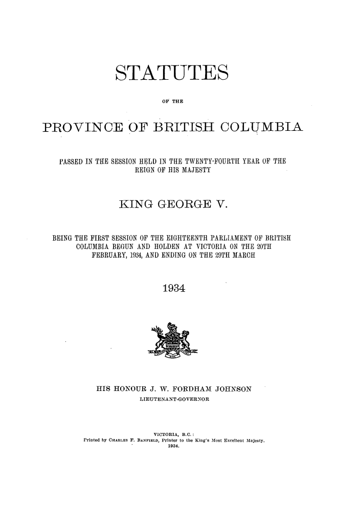 handle is hein.psc/statbc0063 and id is 1 raw text is: STATUTES
OF THE
PROVINCE OF BRITISH COLUMBIA
PASSED IN THE SESSION HELD IN THE TWENTY-FOURTH YEAR OF THE
REIGN OF HIS MAJESTY
KING GEORGE V.
BEING THE FIRST SESSION OF THE EIGHTEENTH PARLIAMENT OF BRITISH
COLUMBIA BEGUN AND HOLDEN AT VICTORIA ON THE 20TH
FEBRUARY, 1934, AND ENDING ON THE 29TH MARCH
1934

HIS HONOUR J. W. FORDHAAf JOHNSON
LIEUTENANT-GOVERNOR
VICTORIA, B.C.:
Printed by CHARLES F. BANFIELD, Printer to the King's Most Excellent Majesty.
1934.


