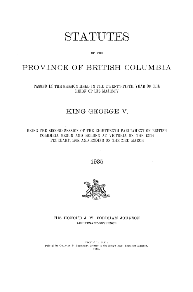 handle is hein.psc/statbc0064 and id is 1 raw text is: STATUTES
OF THE
PROVINCE OF BRITISH COLUMBIA
PASSED IN TILE SESSION HELD IN THE TWENTY-FIFTH YEAH OFI THE
RIUGN OF HIS MAJESTY
KING GEORGE V.
BEING THE SECOND SESSION OF THE IlI({,IITENTII PARLIAMENT OF BRITIS1
COLUMBIA BEGUN AND IOLDEN AT VICTORIA ON TtIE 121t
FEBRUARY, 1935, AND ENI)ING ON TILE 2311D MARCH
1935

HIS HONOUR J. W. FORDHAM JOHNSON
LIEUTENANT-GOVERNOR
VICTORIA, B.C.:
Printed by CUARLES F. BANFtELD, Priter to the King's Most Excellent Mnjesty.
I I035.


