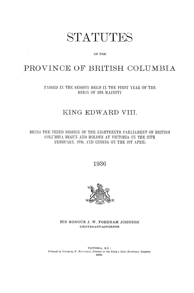handle is hein.psc/statbc0065 and id is 1 raw text is: STATUTES
OF THE
PROVINCE OF BBITISH COLUMBIA
P.ASE1) IN THE SS10N HELD IN TIl, FIRST YEAR OF TIE
REIGN OF HI S MAJESTY
KING EDWARD VIII.
BEING THE THIRD SESSION 0P TIE EIGHTEENTI I'AIILTAENT OF BRITISH
COL1IBINA BEGUN AND IOLDEN AT VICTORIA ON THE 25TH
FEBRUARY. 1936, AND ENDING ON THE 1ST APRIL
1936

HIS HONOUR J. W. FORDHAM JOHNSON
LIEUTENANT-GOVERNOR
VICTORIA, B.C.:
Printed by Ctt LrmES F. BANItIID, Printer to the King's Most Excellent Majesty.
1936.


