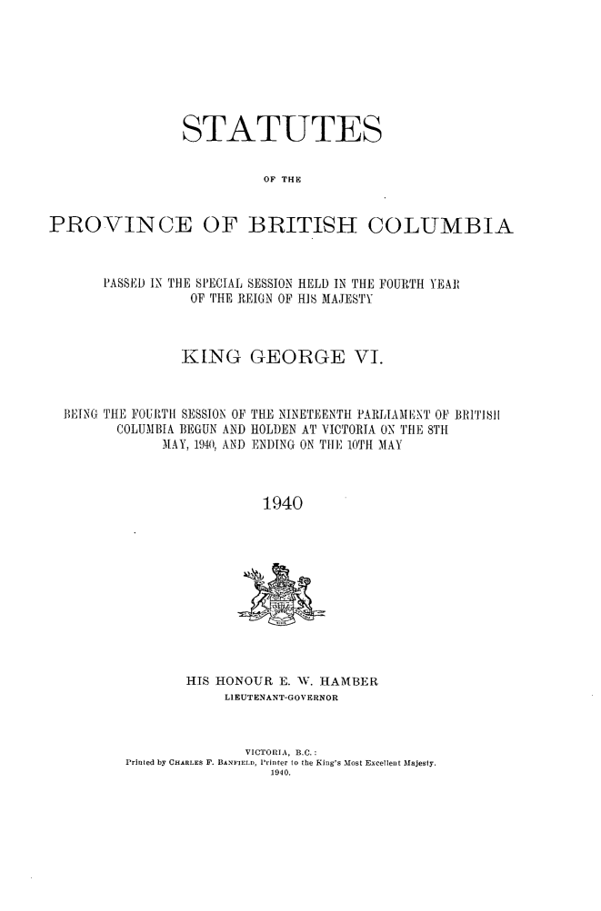 handle is hein.psc/statbc0070 and id is 1 raw text is: STATUTES
OF THE

PROVINCE

OF BRITISH COLUMBIA

PASSED IN THE SPECIAL SESSION HELD IN THE FOURTH YEA],
OF THE REIGN OF HIS MAJESTY
KING GEORGE VI.
BEING THE FOUfTIt1 SESSION OF THE NINETEENTH PARLIAMENT OF BRiTiSH
COLUMBIA BEGUN AND HOLDEN AT VICTORIA ON THE 8TH
MAY, 1940, AND ENDING ON TIE 10TH 31AY
1940

HIS HONOUR E. W. HIAMBER
LIEUTENANT-GOVERNOR
VICTORIA, B.C.:
Printed by CHARLES F. BANFIELD, Printer to the King's Most Excellent Majesty.
1940.


