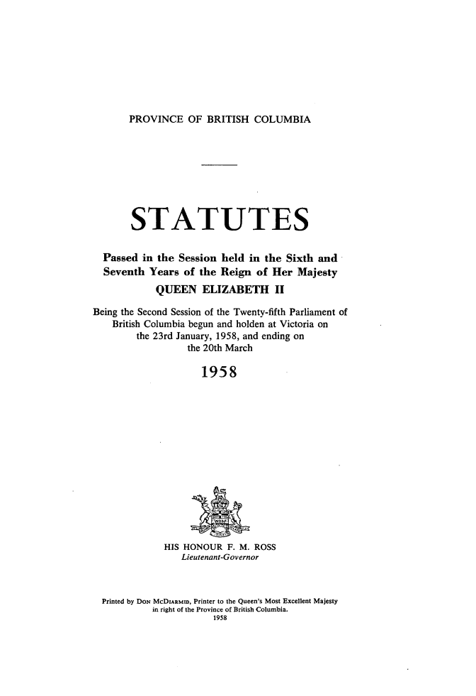 handle is hein.psc/statbc0087 and id is 1 raw text is: PROVINCE OF BRITISH COLUMBIA

STATUTES
Passed in the Session held in the Sixth and
Seventh Years of the Reign of Her Majesty
QUEEN ELIZABETH II
Being the Second Session of the Twenty-fifth Parliament of
British Columbia begun and holden at Victoria on
the 23rd January, 1958, and ending on
the 20th March
1958

HIS HONOUR F. M. ROSS
Lieutenant-Governor

Printed by DoN McDIARMID, Printer to the Queen's Most Excellent Majesty
in right of the Province of British Columbia.
1958


