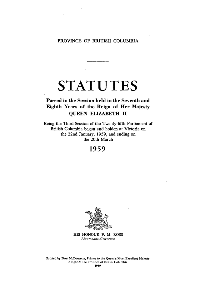 handle is hein.psc/statbc0088 and id is 1 raw text is: PROVINCE OF BRITISH COLUMBIA

STATUTES
Passed in the Session held in the Seventh and
Eighth Years of the Reign of Her Majesty
QUEEN ELIZABETH II
Being the Third Session of the Twenty-fifth Parliament of
British Columbia begun and holden at Victoria on
the 22nd January, 1959, and ending on
the 20th March
1959

HIS HONOUR F. M. ROSS
Lieutenant-Governor

Printed by DON McDiARMID, Printer to the Queen's Most Excellent Majesty
in right of the Province of British Columbia.
1959


