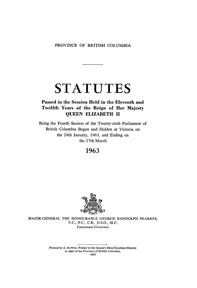 handle is hein.psc/statbc0092 and id is 1 raw text is: PROVINCE OF BRITISH COLUMBIA

STATUTES
Passed in the Session Held in the Eleventh and
Twelfth Years of the Reign of Her Majesty
QUEEN ELIZABETH II
Being the Fourth Session of the Twenty-sixth Parliament of
British Columbia Begun and Holden at Victoria on
the 24th January, 1963, and Ending on
the 27th March
1963

MAJOR-GENERAL THE HONOURABLE GEORGE RANDOLPH PEARKES,
V.C., P.C., C.B., D.S.O., M.C.
Lieutenant-Governor

Printed by A. SUTTON, Printer to the Queen's Most Excellent Majesty
in right of the Province of British Columbia.
1963


