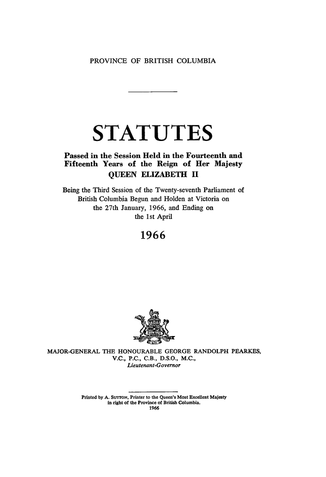 handle is hein.psc/statbc0095 and id is 1 raw text is: PROVINCE OF BRITISH COLUMBIA

STATUTES
Passed in the Session Held in the Fourteenth and
Fifteenth Years of the Reign of Her Majesty
QUEEN ELIZABETH II
Being the Third Session of the Twenty-seventh Parliament of
British Columbia Begun and Holden at Victoria on
the 27th January, 1966, and Ending on
the 1st April
1966

MAJOR-GENERAL THE HONOURABLE GEORGE RANDOLPH PEARKES,
V.C., P.C., C.B., D.S.O., M.C.,
Lieutenant-Governor

Printed by A. StrrroN, Printer to the Queen's Most Excellent Majesty
in right of the Province of British Columbia.
1966



