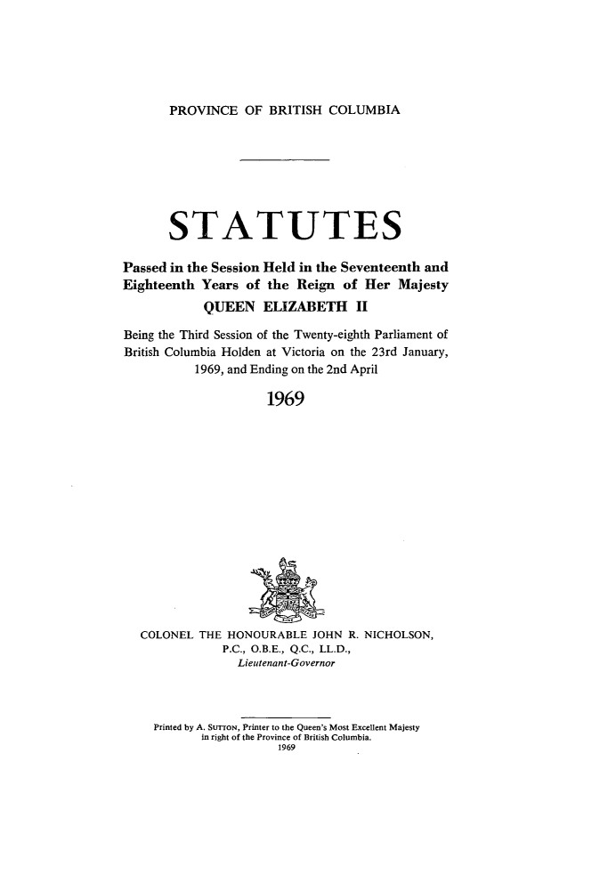 handle is hein.psc/statbc0098 and id is 1 raw text is: PROVINCE OF BRITISH COLUMBIA

STATUTES
Passed in the Session Held in the Seventeenth and
Eighteenth Years of the Reign of Her Majesty
QUEEN ELIZABETH II
Being the Third Session of the Twenty-eighth Parliament of
British Columbia Holden at Victoria on the 23rd January,
1969, and Ending on the 2nd April
1969

COLONEL THE HONOURABLE JOHN R. NICHOLSON,
P.C., O.B.E., Q.C., LL.D.,
Lieutenant-Governor

Printed by A. StrroN, Printer to the Queen's Most Excellent Majesty
in right of the Province of British Columbia.
1969


