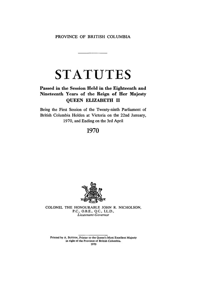 handle is hein.psc/statbc0099 and id is 1 raw text is: PROVINCE OF BRITISH COLUMBIA

STATUTES
Passed in the Session Held in the Eighteenth and
Nineteenth Years of the Reign of Her Majesty
QUEEN ELIZABETH       II
Being the First Session of the Twenty-ninth Parliament of
British Columbia Holden at Victoria on the 22nd January,
1970, and Ending on the 3rd April
1970

COLONEL THE HONOURABLE JOHN R. NICHOLSON,
P.C., O.B.E., Q.C., LL.D.,
Lieutenant-Governor

Printed by A. STTON, Printer to the Queen's Most Excellent Majesty
in right of the Province of British Columbia.
1970


