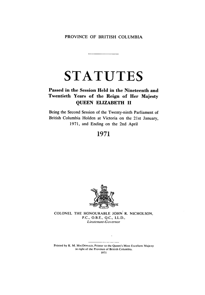 handle is hein.psc/statbc0100 and id is 1 raw text is: PROVINCE OF BRITISH COLUMBIA

STATUTES
Passed in the Session Held in the Nineteenth and
Twentieth Years of the Reign of Her Majesty
QUEEN ELIZABETH II
Being the Second Session of the Twenty-ninth Parliament of
British Columbia Holden at Victoria on the 21st January,
1971, and Ending on the 2nd April
1971

COLONEL THE HONOURABLE JOHN R. NICHOLSON,
P.C., O.B.E., Q.C., LL.D.,
Lieutenant-Governor

Printed by K. M. MACDONALD, Printer to the Queen's Most Excellent Majesty
in right of the Province of British Columbia.
1971


