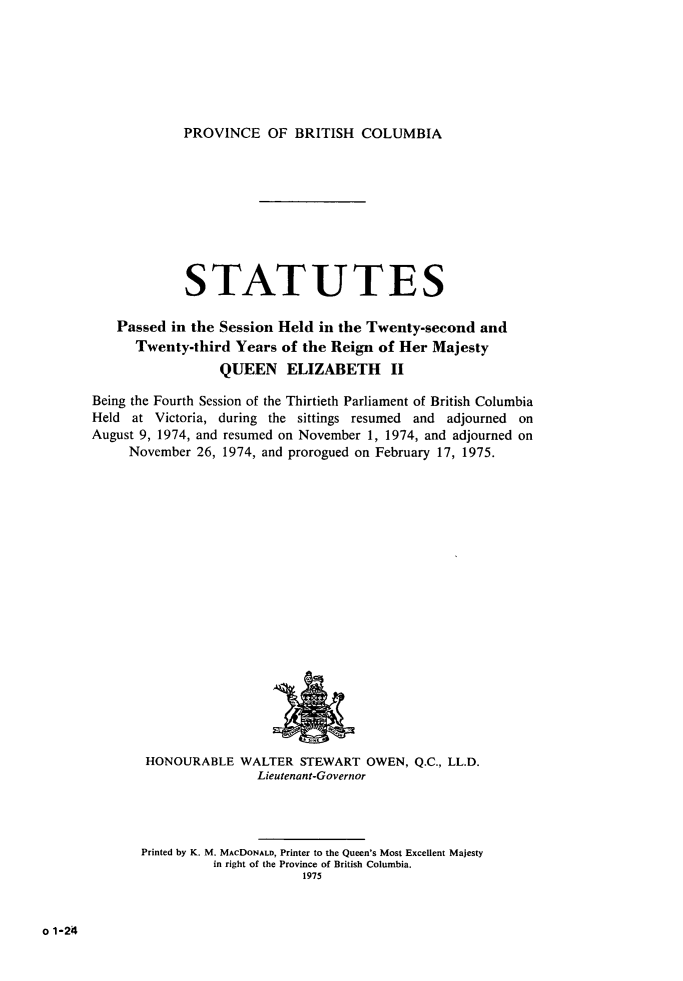 handle is hein.psc/statbc0105 and id is 1 raw text is: PROVINCE OF BRITISH COLUMBIA

STATUTES
Passed in the Session Held in the Twenty-second and
Twenty-third Years of the Reign of Her Majesty
QUEEN ELIZABETH         II
Being the Fourth Session of the Thirtieth Parliament of British Columbia
Held at Victoria, during the sittings resumed and adjourned on
August 9, 1974, and resumed on November 1, 1974, and adjourned on
November 26, 1974, and prorogued on February 17, 1975.

HONOURABLE WALTER STEWART OWEN, Q.C., LL.D.
Lieutenant-Governor
Printed by K. M. MAcDONALD, Printer to the Queen's Most Excellent Majesty
in right of the Province of British Columbia.
1975

o 1-24


