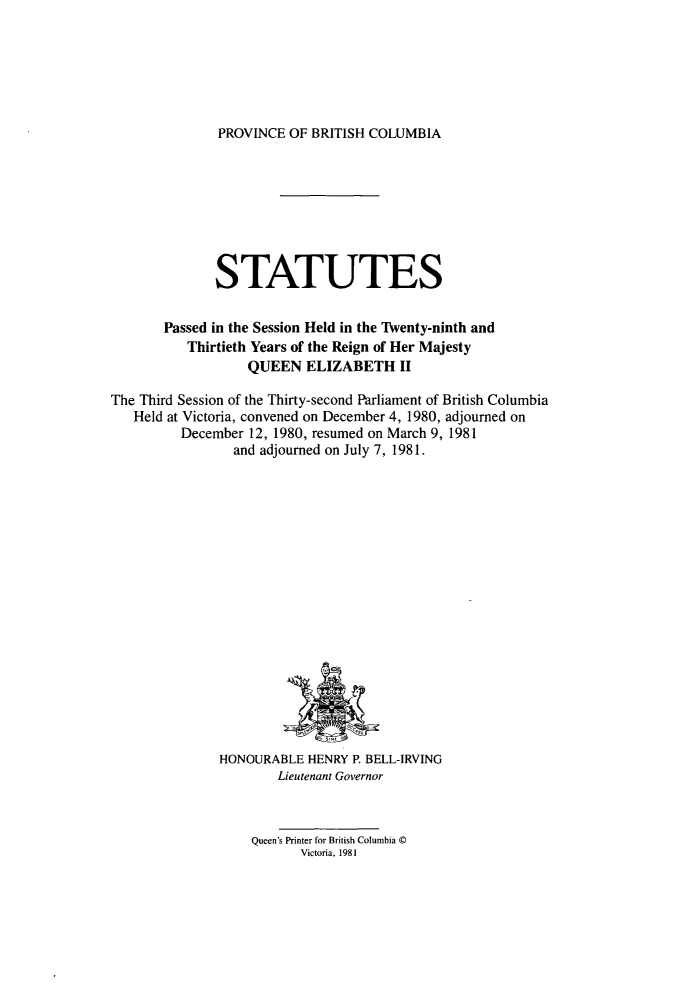 handle is hein.psc/statbc0111 and id is 1 raw text is: PROVINCE OF BRITISH COLUMBIA

STATUTES
Passed in the Session Held in the Twenty-ninth and
Thirtieth Years of the Reign of Her Majesty
QUEEN ELIZABETH II
The Third Session of the Thirty-second Parliament of British Columbia
Held at Victoria, convened on December 4, 1980, adjourned on
December 12, 1980, resumed on March 9, 1981
and adjourned on July 7, 1981.

HONOURABLE HENRY P. BELL-IRVING
Lieutenant Governor
Queen's Printer for British Columbia ©
Victoria, 1981


