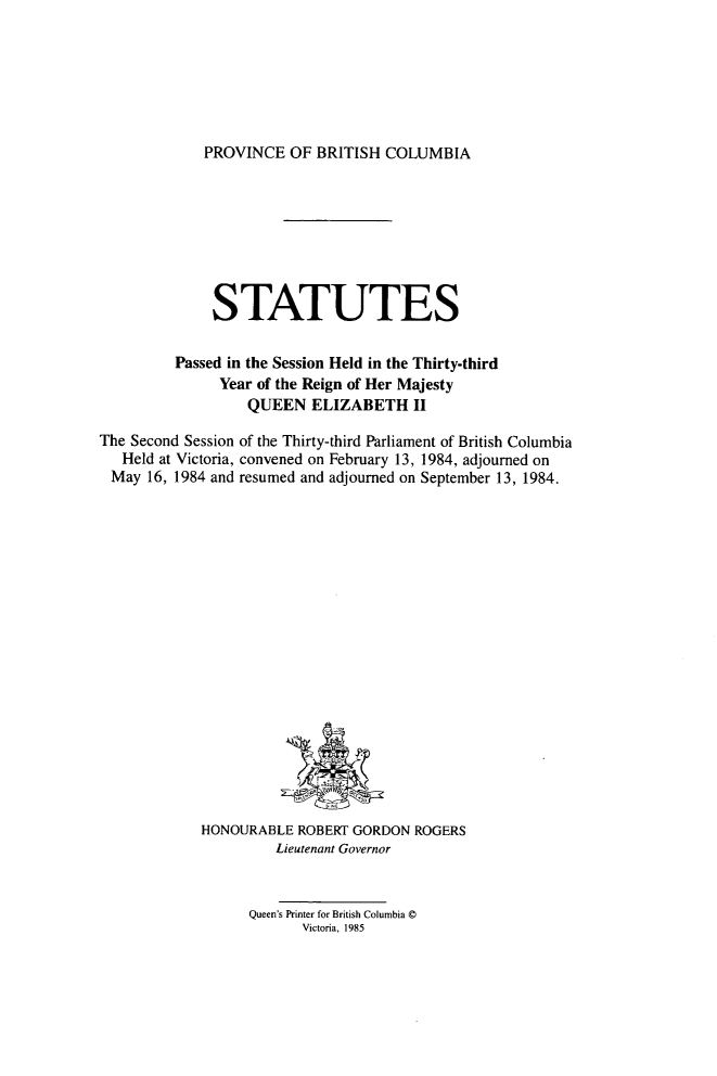 handle is hein.psc/statbc0114 and id is 1 raw text is: PROVINCE OF BRITISH COLUMBIA

STATUTES
Passed in the Session Held in the Thirty-third
Year of the Reign of Her Majesty
QUEEN ELIZABETH II
The Second Session of the Thirty-third Parliament of British Columbia
Held at Victoria, convened on February 13, 1984, adjourned on
May 16, 1984 and resumed and adjourned on September 13, 1984.

HONOURABLE ROBERT GORDON ROGERS
Lieutenant Governor
Queen's Printer for British Columbia ©
Victoria, 1985



