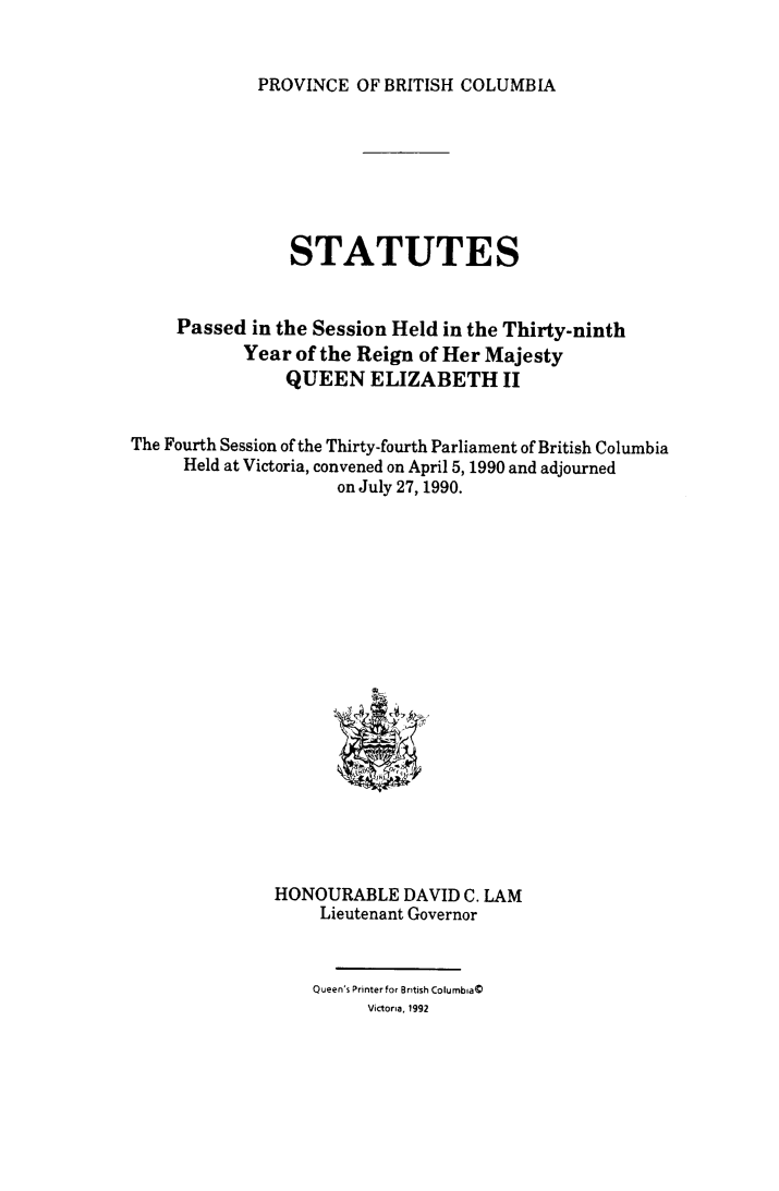 handle is hein.psc/statbc0120 and id is 1 raw text is: 


PROVINCE  OF BRITISH COLUMBIA


                STATUTES


     Passed in the Session Held in the Thirty-ninth
            Year of the Reign of Her Majesty
                QUEEN ELIZABETH II


The Fourth Session of the Thirty-fourth Parliament of British Columbia
     Held at Victoria, convened on April 5, 1990 and adjourned
                     on July 27, 1990.



















               HONOURABLE   DAVID C. LAM
                   Lieutenant Governor


                   Queen's Printer for British Columbia(
                        Victoria, 1992


