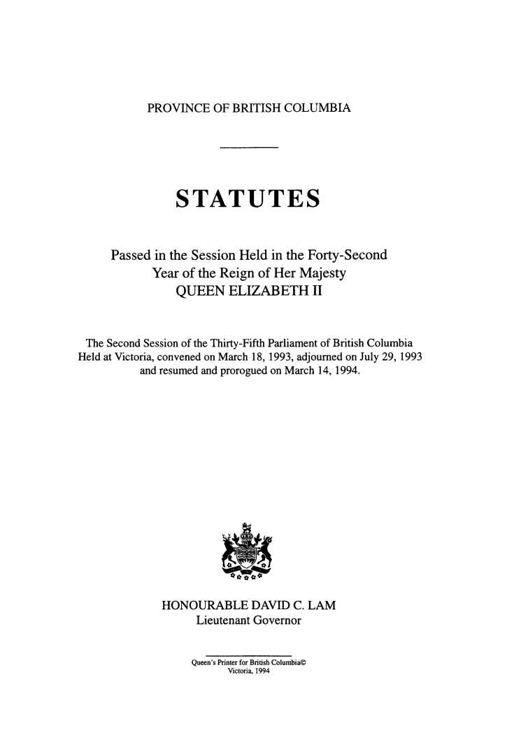 handle is hein.psc/statbc0123 and id is 1 raw text is: 






PROVINCE   OF BRITISH  COLUMBIA


STATUTES


Passed in the Session Held in the Forty-Second
       Year of the Reign of Her Majesty
           QUEEN   ELIZABETH II


The  Second Session of the Thirty-Fifth Parliament of British Columbia
Held at Victoria, convened on March 18, 1993, adjourned on July 29, 1993
          and resumed and prorogued on March 14, 1994.

















              HONOURABLE DAVID C. LAM
                    Lieutenant Governor


                    Queen's Printer for British Columbia@
                         Victoria, 1994


