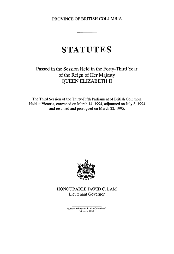 handle is hein.psc/statbc0124 and id is 1 raw text is: 


PROVINCE   OF BRITISH  COLUMBIA


                STATUTES



   Passed  in the Session Held in the Forty-Third Year
              of the Reign of Her Majesty
                QUEEN   ELIZABETH II



 The Third Session of the Thirty-Fifth Parliament of British Columbia
Held at Victoria, convened on March 14, 1994, adjourned on July 8, 1994
          and resumed and prorogued on March 22, 1995.

















             HONOURABLE DAVID C. LAM
                   Lieutenant Governor


                   Queen's Printer for British Columbia@
                        Victoria, 1995


