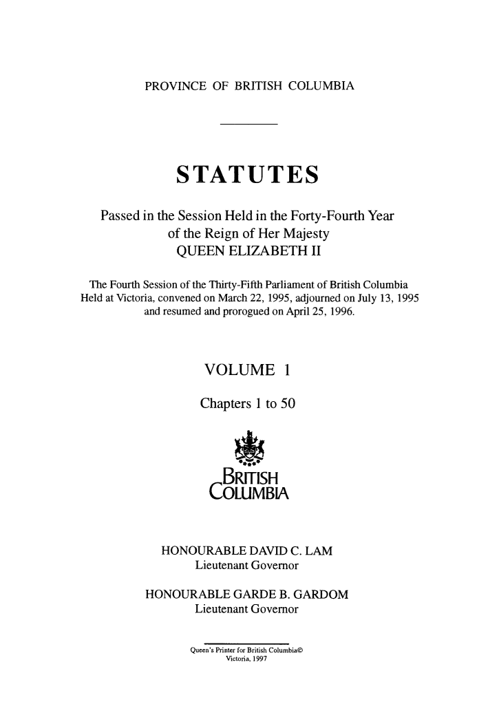 handle is hein.psc/statbc0125 and id is 1 raw text is: 




PROVINCE   OF BRITISH  COLUMBIA


               STATUTES


   Passed in the Session Held in the Forty-Fourth Year
              of the Reign of Her Majesty
              QUEEN ELIZABETH II

 The Fourth Session of the Thirty-Fifth Parliament of British Columbia
Held at Victoria, convened on March 22, 1995, adjourned on July 13, 1995
          and resumed and prorogued on April 25, 1996.



                    VOLUME 1

                    Chapters 1 to 50





                       BRITISH
                    COLUMBIA



             HONOURABLE DAVID C. LAM
                  Lieutenant Governor

          HONOURABLE GARDE B. GARDOM
                  Lieutenant Governor


                  Queen's Printer for British Columbia@
                       Victoria, 1997


