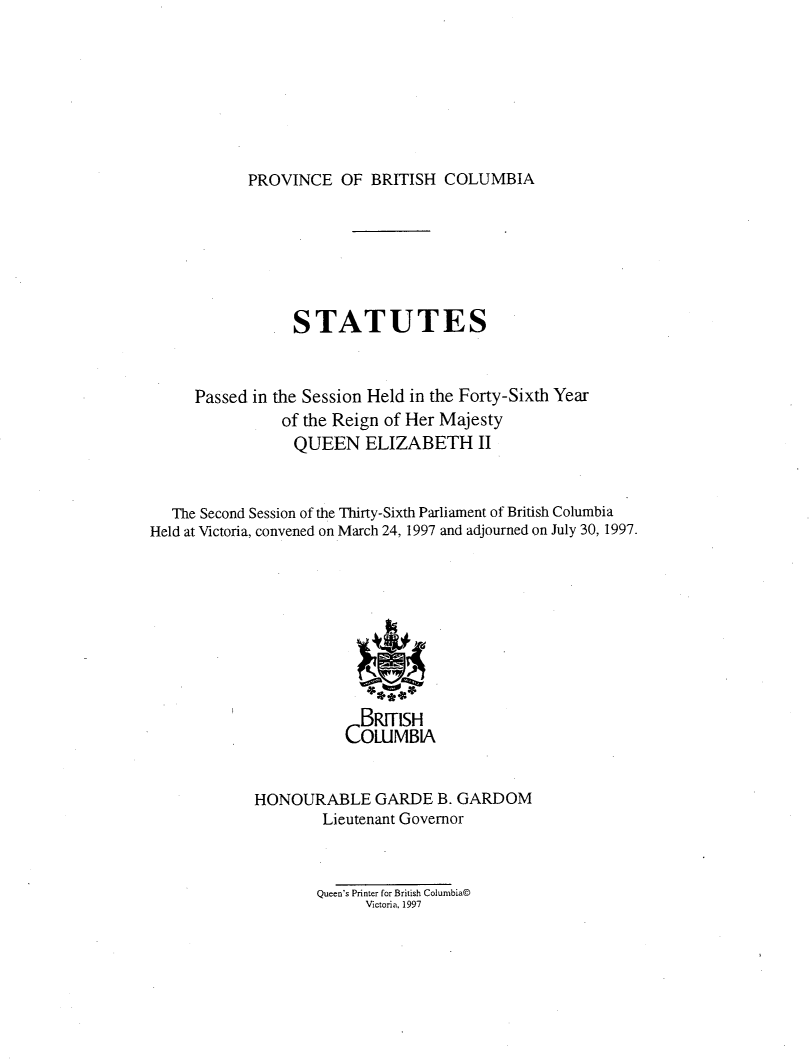 handle is hein.psc/statbc0128 and id is 1 raw text is: 








PROVINCE   OF  BRITISH  COLUMBIA


                 STATUTES



     Passed in the Session Held in the Forty-Sixth Year
                of the Reign of Her Majesty
                QUEEN ELIZABETH II



   The Second Session of the Thirty-Sixth Parliament of British Columbia
Held at Victoria, convened on March 24, 1997 and adjourned on July 30, 1997.









                         BRITISH
                       COLUMBIA


             HONOURABLE GARDE B. GARDOM
                     Lieutenant Governor


Queen's Printer for British Columbia@
      Victoria, 1997


