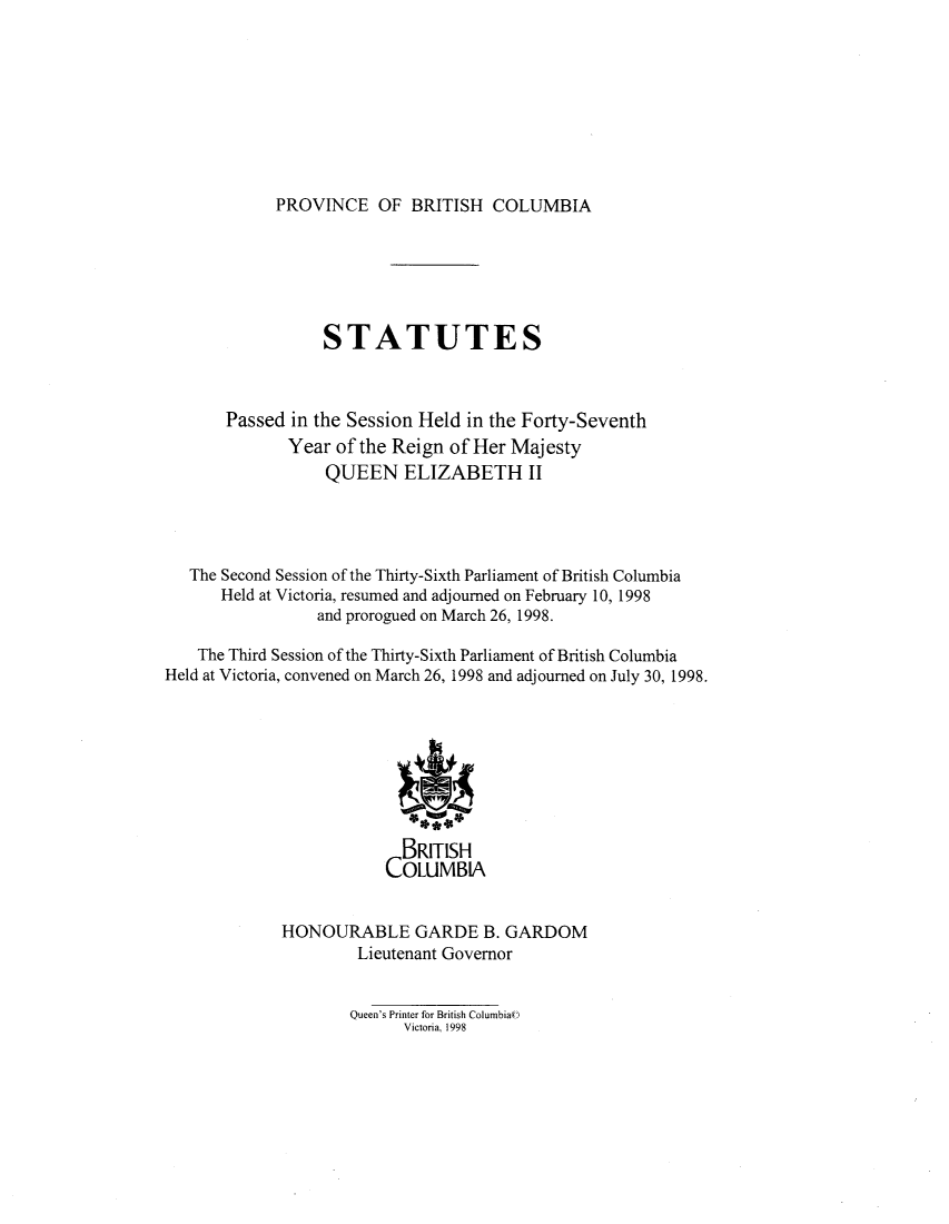 handle is hein.psc/statbc0129 and id is 1 raw text is: 









PROVINCE OF BRITISH COLUMBIA


                  STATUTES



       Passed in the Session Held in the Forty-Seventh
              Year of the Reign of Her Majesty
                  QUEEN ELIZABETH II




   The Second Session of the Thirty-Sixth Parliament of British Columbia
      Held at Victoria, resumed and adjourned on February 10, 1998
                 and prorogued on March 26, 1998.

    The Third Session of the Thirty-Sixth Parliament of British Columbia
Held at Victoria, convened on March 26, 1998 and adjourned on July 30, 1998.








                           BRITISH
                         COLUMBIA


             HONOURABLE GARDE B. GARDOM
                      Lieutenant Governor


Queen's Printer for British Columbia((
      Victoria, 1998


