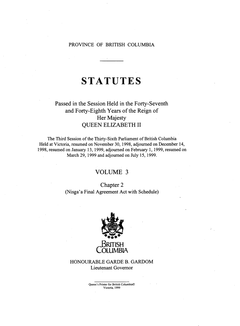 handle is hein.psc/statbc0132 and id is 1 raw text is: 






PROVINCE   OF  BRITISH COLUMBIA


                 STATUTES



       Passed in the Session Held in the Forty-Seventh
           and Forty-Eighth Years of the Reign of
                        Her Majesty
                  QUEEN   ELIZABETH II

    The Third Session of the Thirty-Sixth Parliament of British Columbia
 Held at Victoria, resumed on November 30, 1998, adjourned on December 14,
1998, resumed on January 13, 1999, adjourned on February 1, 1999, resumed on
            March 29, 1999 and adjourned on July 15, 1999.


                       VOLUME 3

                         Chapter 2
           (Nisga'a Final Agreement Act with Schedule)









                         BRITISH
                       COLUMBA

             HONOURABLE GARDE B. GARDOM
                     Lieutenant Governor


Queen's Printer for British Columbia@
      Victoria, 1999


