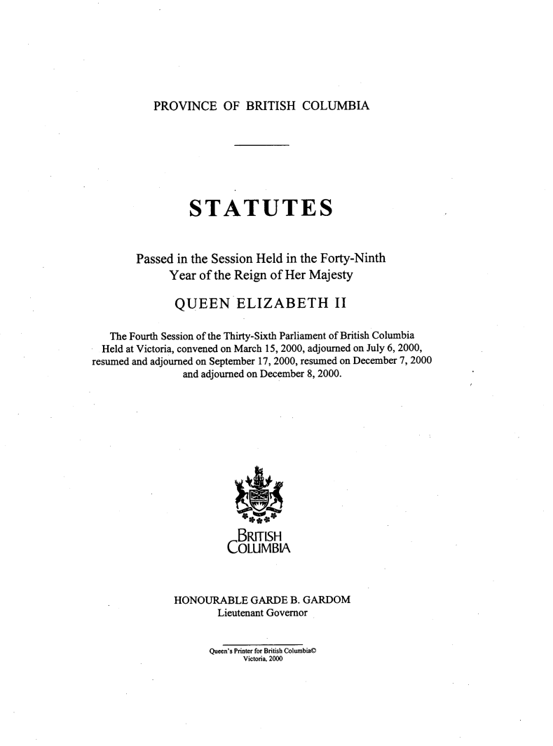 handle is hein.psc/statbc0133 and id is 1 raw text is: 







PROVINCE OF BRITISH COLUMBIA


                 STATUTES



        Passed in the Session Held in the Forty-Ninth
             Year  of the Reign of Her Majesty

             QUEEN ELIZABETH II

   The Fourth Session of the Thirty-Sixth Parliament of British Columbia
   Held at Victoria, convened on March 15, 2000, adjourned on July 6, 2000,
resumed and adjourned on September 17, 2000, resumed on December 7, 2000
                and adjourned on December 8, 2000.













                         BRITISH
                       COLUMBlA



              HONOURABLE   GARDE  B. GARDOM
                      Lieutenant Governor


                    Queen's Printer for British Columbia@
                          Victoria, 2000


