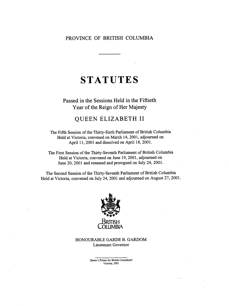 handle is hein.psc/statbc0134 and id is 1 raw text is: 






PROVINCE OF BRITISH COLUMBIA


                  STATUTES



          Passed  in the Sessions Held in the Fiftieth
              Year  of the Reign of Her Majesty

                QUEEN ELIZABETH II

    The Fifth Session of the Thirty-Sixth Parliament of British Columbia
       Held at Victoria, convened on March 14, 2001, adjourned on
             April 11, 2001 and dissolved on April 18, 2001.

   The First Session of the Thirty-Seventh Parliament of British Columbia
        Held at Victoria, convened on June 19, 2001, adjourned on
        June 20, 2001 and resumed and prorogued on July 24, 2001.

  The Second Session of the Thirty-Seventh Parliament of British Columbia
Held at Victoria, convened on July 24, 2001 and adjourned on August 27, 2001.








                            BRITISH
                          COLUMBIA

                HONOURABLE GARDE B. GARDOM
                        Lieutenant Governor


                      Queen's Printer for British Columbia@
                            Victoria, 2001


