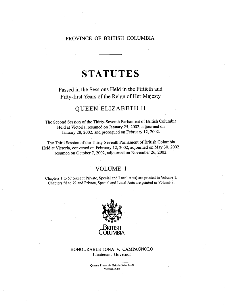 handle is hein.psc/statbc0135 and id is 1 raw text is: 






PROVINCE OF BRITISH COLUMBIA


                  STATUTES


        Passed in the Sessions Held  in the Fiftieth and
        Fifty-first Years of the Reign of Her Majesty

               QUEEN ELIZABETH II

  The Second Session of the Thirty-Seventh Parliament of British Columbia
       Held at Victoria, resumed on January 25, 2002, adjourned on
         January 28, 2002, and prorogued on February 12, 2002.

  The Third Session of the Thirty-Seventh Parliament of British Columbia
Held at Victoria, convened on February 12, 2002, adjourned on May 30, 2002,
      resumed on October 7, 2002, adjourned on November 26, 2002.


                        VOLUME 1

  Chapters 1 to 57 (except Private, Special and Local Acts) are printed in Volume 1.
  Chapters 58 to 79 and Private, Special and Local Acts are printed in Volume 2.








                            BRITISH
                          COLUMBIA


             HONOURABLE IONA V. CAMPAGNOLO
                       Lieutenant Governor

                       Queen's Printer for British Columbia@
                            Victoria, 2002


