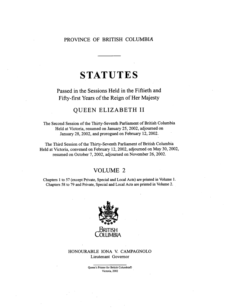 handle is hein.psc/statbc0136 and id is 1 raw text is: 






PROVINCE OF BRITISH COLUMBIA


                  STATUTES


        Passed in the Sessions Held  in the Fiftieth and
        Fifty-first Years of the Reign of Her Majesty

               QUEEN ELIZABETH II

  The Second Session of the Thirty-Seventh Parliament of British Columbia
       Held at Victoria, resumed on January 25, 2002, adjourned on
         January 28, 2002, and prorogued on February 12, 2002.

  The Third Session of the Thirty-Seventh Parliament of British Columbia
Held at Victoria, convened on February 12, 2002, adjourned on May 30, 2002,
      resumed on October 7, 2002, adjourned on November 26, 2002.


                        VOLUME 2

  Chapters 1 to 57 (except Private, Special and Local Acts) are printed in Volume 1.
  Chapters 58 to 79 and Private, Special and Local Acts are printed in Volume 2.








                           BRITISH
                         COLUMBIA


             HONOURABLE IONA V. CAMPAGNOLO
                       Lieutenant Governor

                       Queen's Printer for British Columbia@
                            Victoria, 2002


