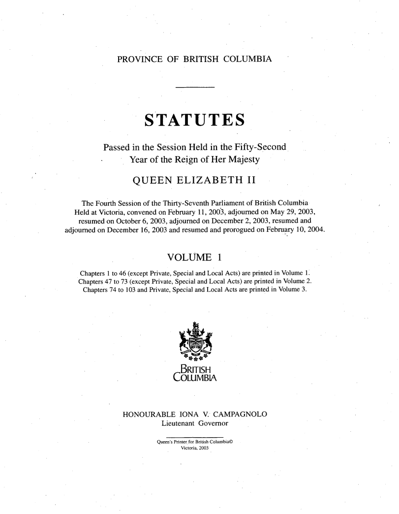 handle is hein.psc/statbc0137 and id is 1 raw text is: 





PROVINCE OF BRITISH COLUMBIA


                     STATUTES


          Passed in the Session Held in the Fifty-Second
                 Year of the Reign of Her Majesty


                 QUEEN ELIZABETH II

    The Fourth Session of the Thirty-Seventh Parliament of British Columbia
  Held at Victoria, convened on February 11, 2003, adjourned on May 29, 2003,
    resumed on October 6, 2003, adjourned on December 2, 2003, resumed and
adjourned on December 16, 2003 and resumed and prorogued on February 10, 2004.


                           VOLUME 1

    Chapters 1 to 46 (except Private, Special and Local Acts) are printed in Volume 1.
    Chapters 47 to 73 (except Private, Special and Local Acts) are printed in Volume 2.
    Chapters 74 to 103 and Private, Special and Local Acts are printed in Volume 3.









                              BRITISH
                            COLUMBIA



               HONOURABLE IONA V. CAMPAGNOLO
                         Lieutenant Governor

                         Queen's Printer for British Columbia©
                              Victoria, 2003


