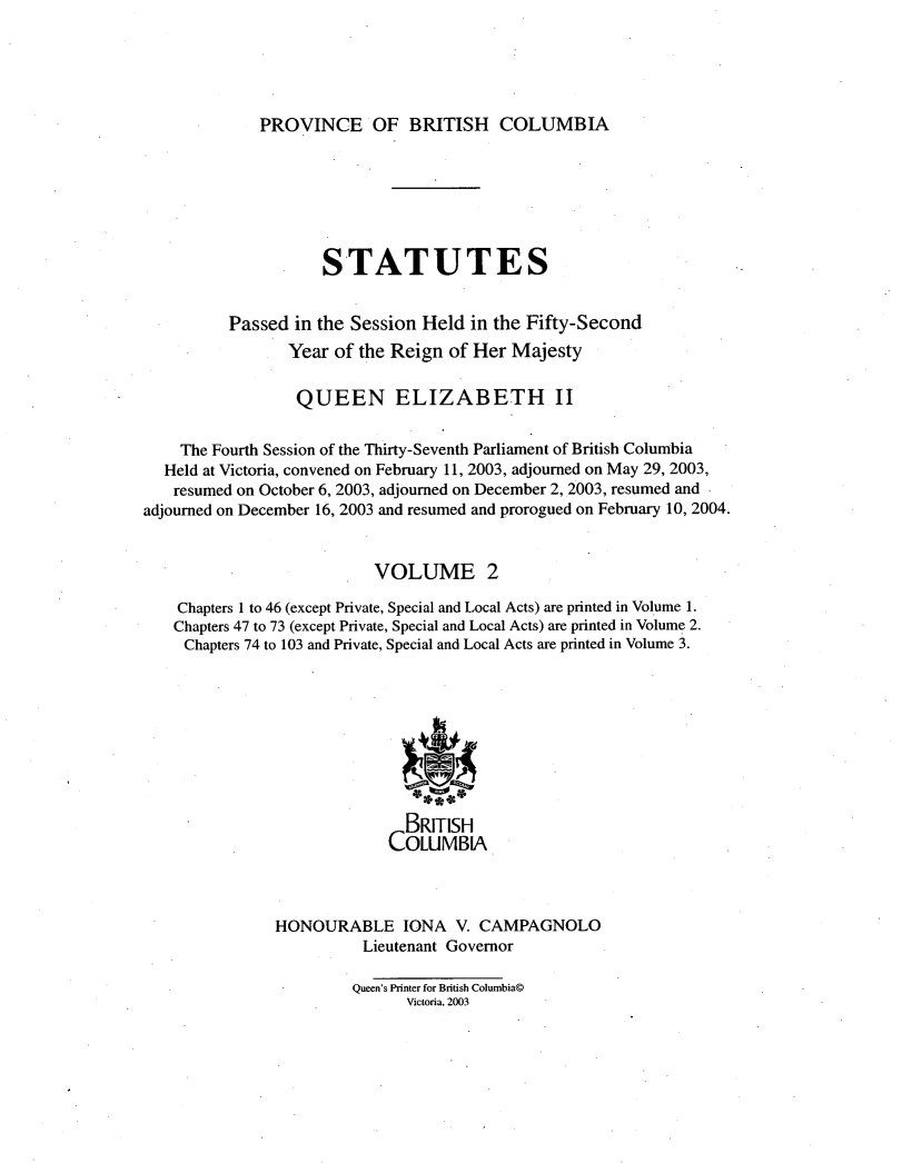 handle is hein.psc/statbc0138 and id is 1 raw text is: 





PROVINCE OF BRITISH COLUMBIA


                     STATUTES


          Passed in the Session Held in the Fifty-Second
                 Year of the Reign of Her Majesty

                 QUEEN ELIZABETH II


    The Fourth Session of the Thirty-Seventh Parliament of British Columbia
  Held at Victoria, convened on February 11, 2003, adjourned on May 29, 2003,
  resumed on October 6, 2003, adjourned on December 2, 2003, resumed and
adjourned on December 16, 2003 and resumed and prorogued on February 10, 2004.


                          VOLUME 2

    Chapters 1 to 46 (except Private, Special and Local Acts) are printed in Volume 1.
    Chapters 47 to 73 (except Private, Special and Local Acts) are printed in Volume 2.
    Chapters 74 to 103 and Private, Special and Local Acts are printed in Volume 3.









                              BRITISH
                            COLUMBIA.



               HONOURABLE IONA V. CAMPAGNOLO
                         Lieutenant Governor

                         Queen's Printer for British Columbia©
                              Victoria, 2003


