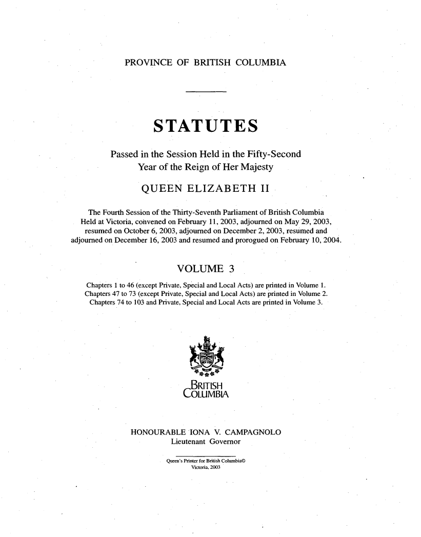 handle is hein.psc/statbc0139 and id is 1 raw text is: 





PROVINCE OF BRITISH COLUMBIA


                     STATUTES


          Passed in the Session Held  in the Fifty-Second
                 Year of the Reign of Her Majesty

                 QUEEN ELIZABETH II


    The Fourth Session of the Thirty-Seventh Parliament of British Columbia
  Held at Victoria, cohvened on February 11, 2003, adjourned on May 29, 2003,
  resumed  on October 6, 2003, adjourned on December 2, 2003, resumed and
adjourned on December 16, 2003 and resumed and prorogued on February 10, 2004.


                          VOLUME 3

    Chapters 1 to 46 (except Private, Special and Local Acts) are printed in Volume 1.
    Chapters 47 to 73 (except Private, Special and Local Acts) are printed in Volume 2.
    Chapters 74 to 103 and Private, Special and Local Acts are printed in Volume 3.









                              BRITISH
                            COLUMBIA



               HONOURABLE IONA V. CAMPAGNOLO
                         Lieutenant Governor

                         Queen's Printer for British Columbia@
                              Victoria, 2003


